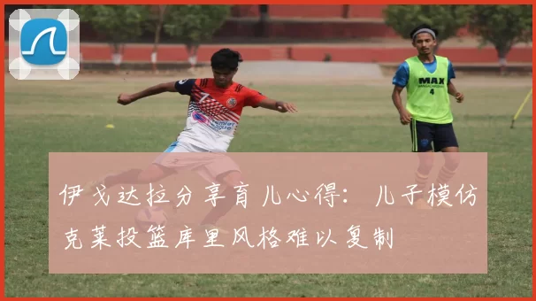 伊戈达拉分享育儿心得：儿子模仿克莱投篮库里风格难以复制